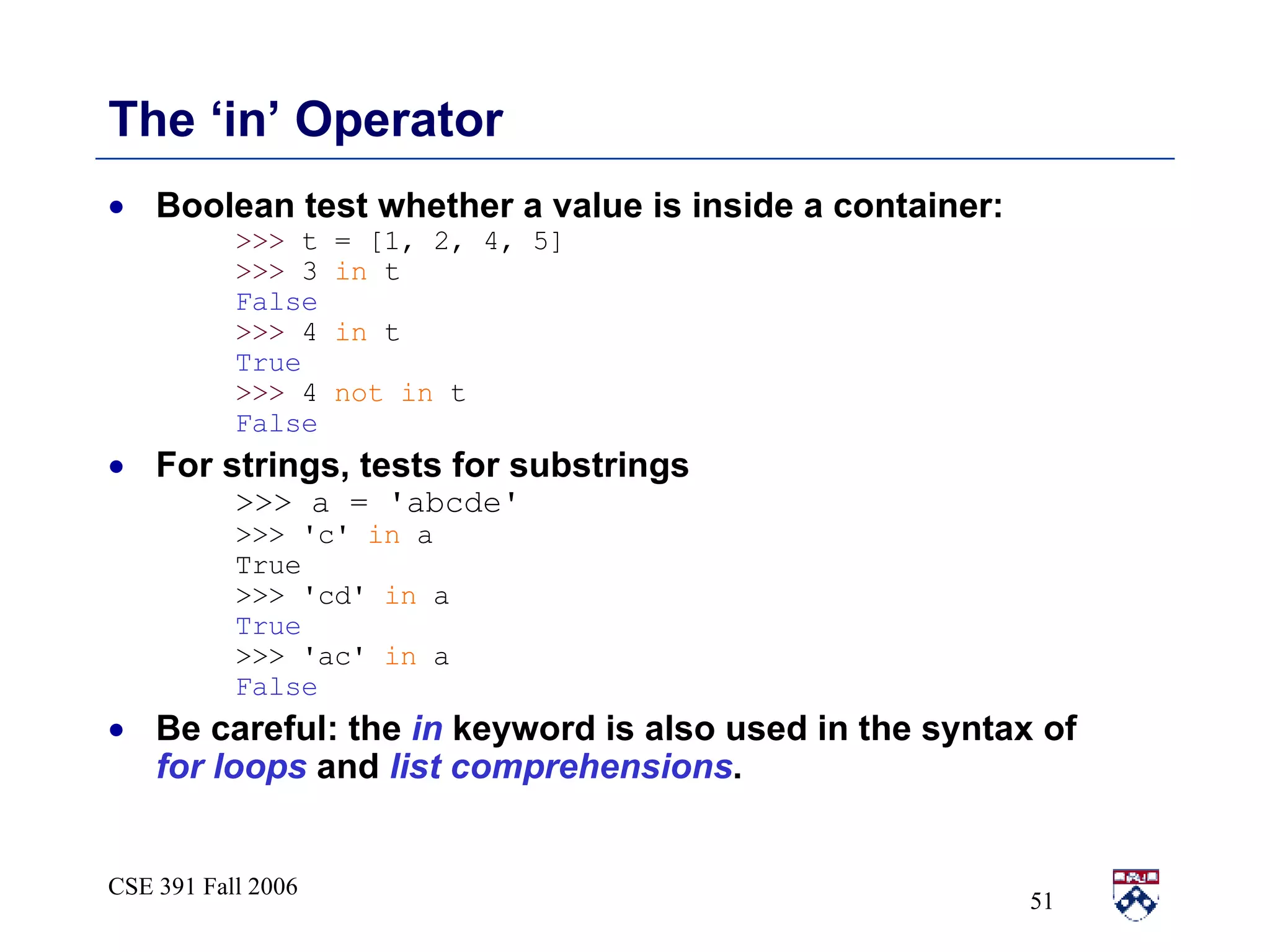 The ‘in’ Operator Boolean test whether a value is inside a container: >>>  t = [1, 2, 4, 5] >>>  3  in  t False >>>  4  in  t True >>>  4  not in  t False For strings, tests for substrings >>> a = 'abcde' >>> 'c'  in  a True >>> 'cd'  in  a True >>> 'ac'  in  a False Be careful: the  in  keyword is also used in the syntax of  for   loops  and  list comprehensions . 