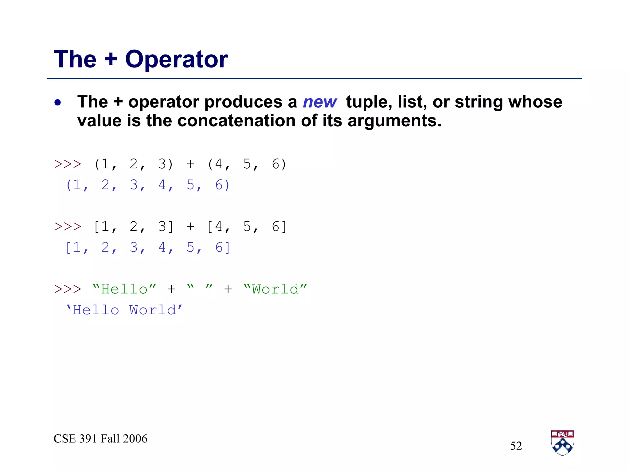 The + Operator The + operator produces a  new   tuple, list, or string whose value is the concatenation of its arguments. >>>  (1, 2, 3) + (4, 5, 6) (1, 2, 3, 4, 5, 6) >>>  [1, 2, 3] + [4, 5, 6] [1, 2, 3, 4, 5, 6] >>>   “Hello”  +  “ ”  +  “World” ‘ Hello World’ 