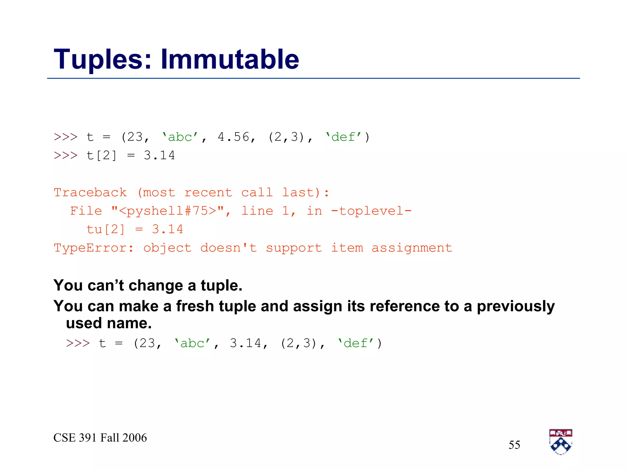 Tuples: Immutable >>>  t = (23,  ‘abc’ , 4.56, (2,3),  ‘def’ ) >>>  t[2] = 3.14 Traceback (most recent call last): File &quot;<pyshell#75>&quot;, line 1, in -toplevel- tu[2] = 3.14 TypeError: object doesn't support item assignment You can’t change a tuple.  You can make a fresh tuple and assign its reference to a previously used name. >>>  t = (23,  ‘abc’ , 3.14, (2,3),  ‘def’ ) 