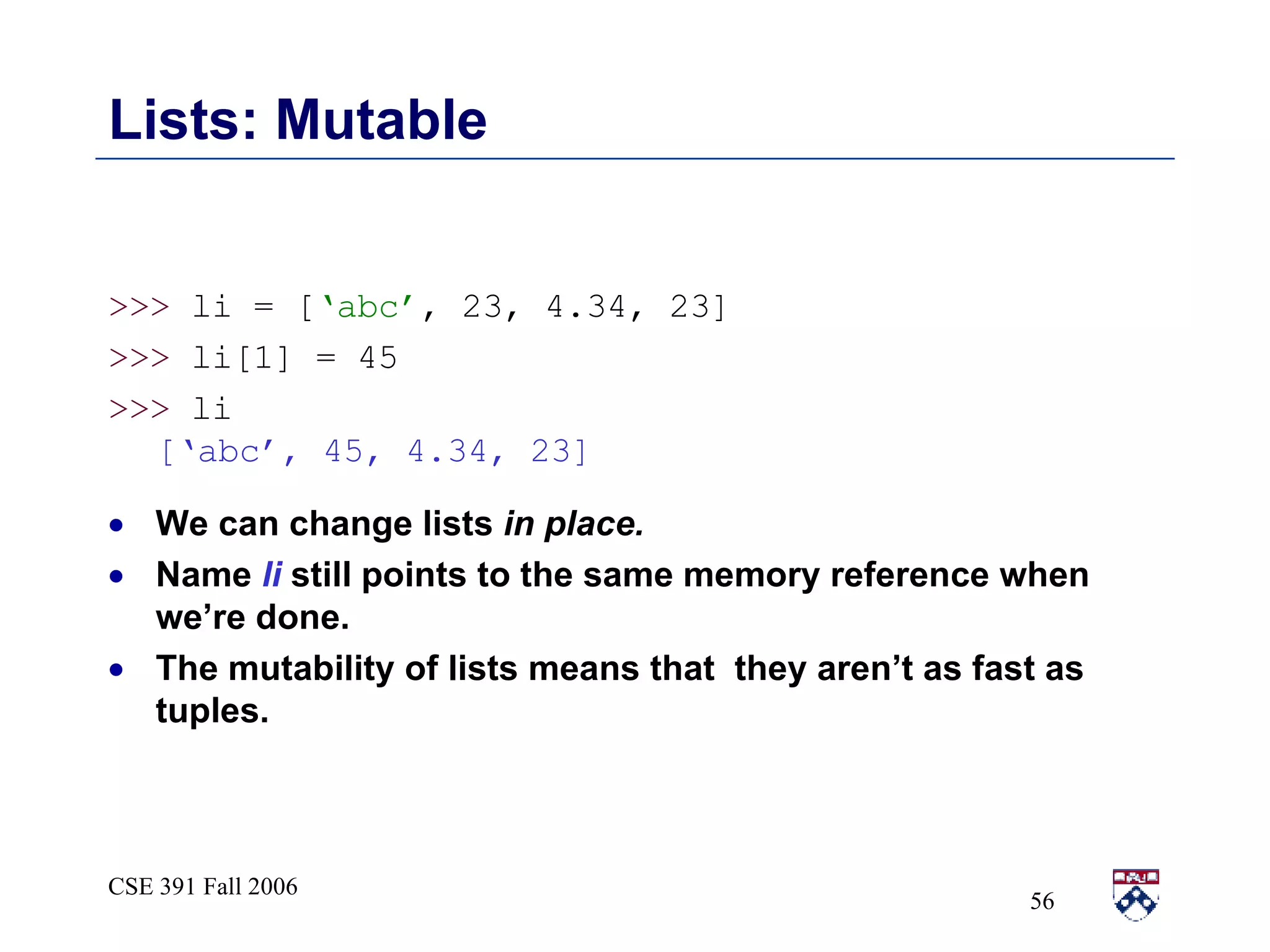 Lists: Mutable >>>  li = [ ‘abc’ , 23, 4.34, 23] >>>  li[1] = 45  >>>  li [‘abc’, 45, 4.34, 23] We can change lists  in place.   Name  li  still points to the same memory reference when we’re done.  The mutability of lists means that  they aren’t as fast as tuples.  