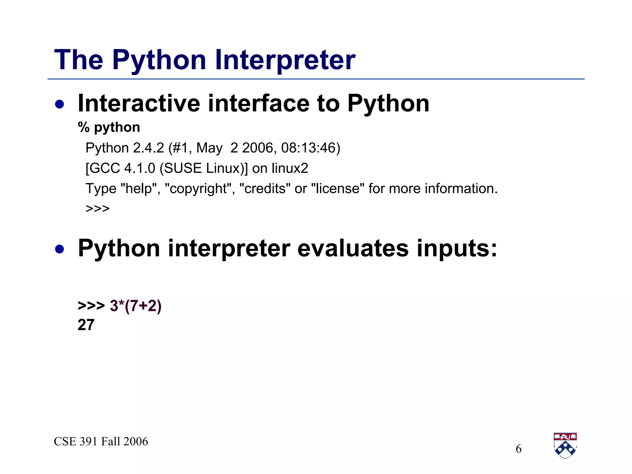 The Python Interpreter Interactive interface to Python % python Python 2.4.2 (#1, May  2 2006, 08:13:46)  [GCC 4.1.0 (SUSE Linux)] on linux2 Type &quot;help&quot;, &quot;copyright&quot;, &quot;credits&quot; or &quot;license&quot; for more information. >>> Python interpreter evaluates inputs: >>>  3*(7+2) 27 