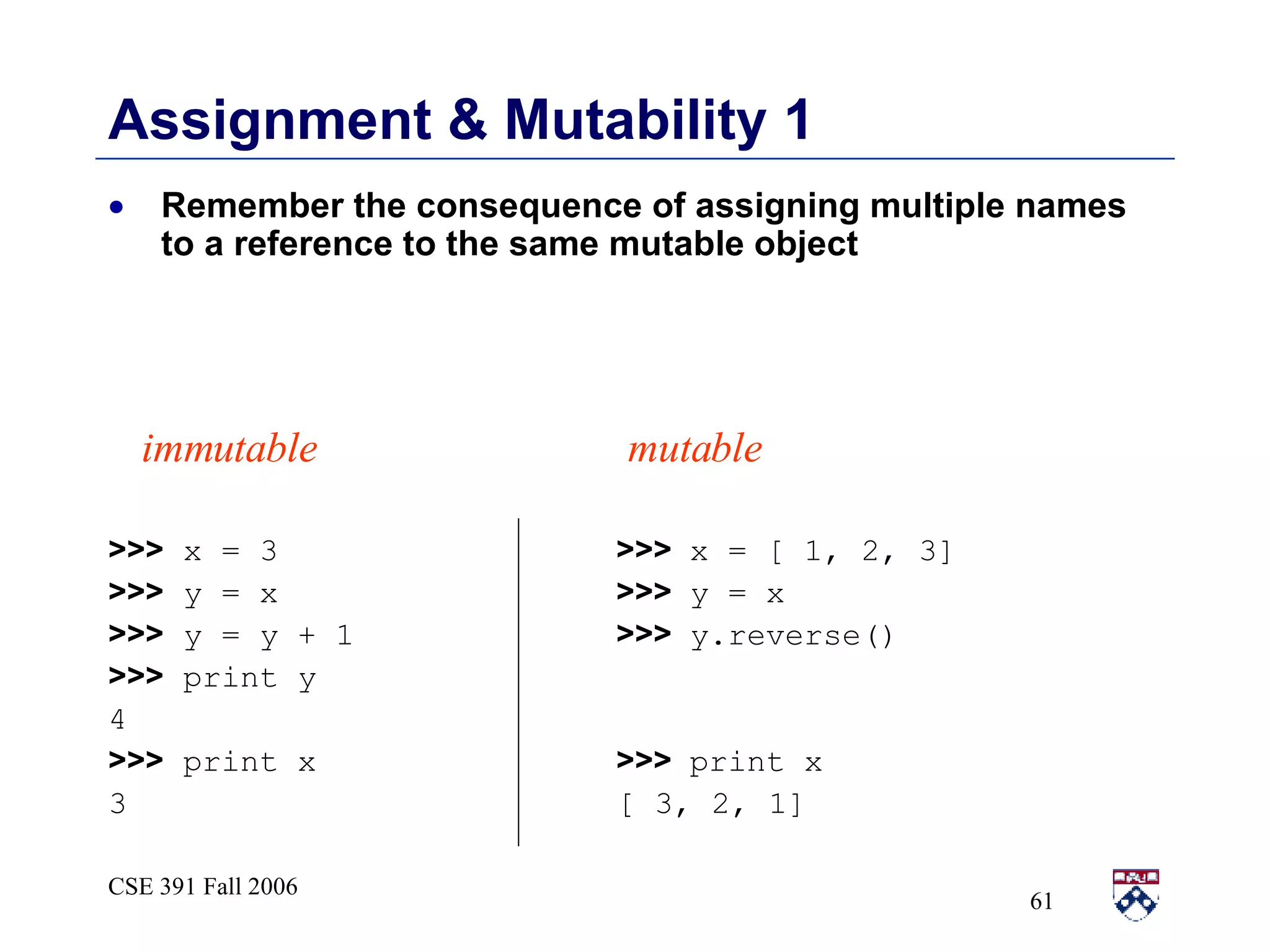 Assignment & Mutability 1 Remember the consequence of assigning multiple names to a reference to the same mutable object >>>  x = 3   >>>  x = [ 1, 2, 3] >>>  y = x   >>>  y = x >>>  y = y + 1   >>>  y.reverse() >>>  print y 4 >>>  print x   >>>  print x 3   [ 3, 2, 1] immutable mutable 