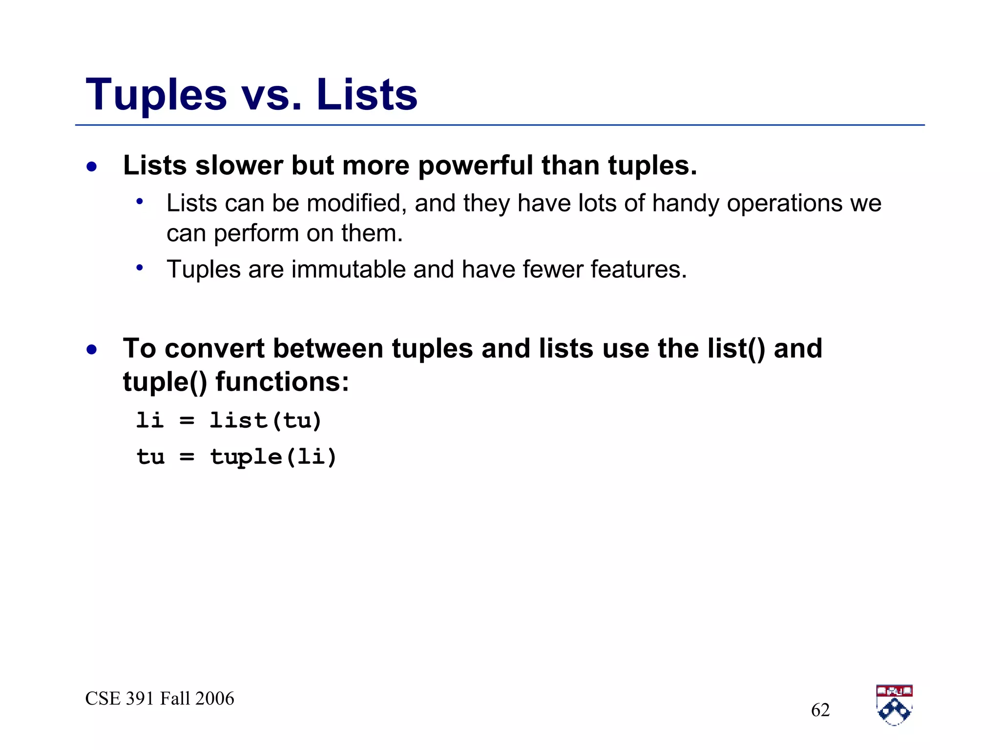 Tuples vs. Lists Lists slower but more powerful than tuples. Lists can be modified, and they have lots of handy operations we can perform on them. Tuples are immutable and have fewer features. To convert between tuples and lists use the list() and tuple() functions: li = list(tu) tu = tuple(li) 