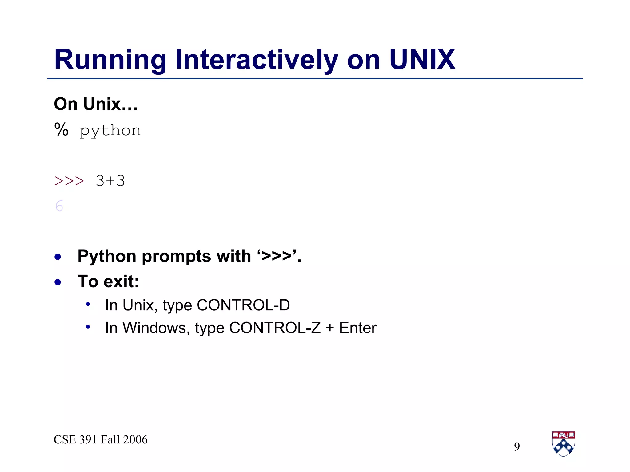 Running Interactively on UNIX On Unix… %  python >>>  3+3 6 Python prompts with ‘>>>’.  To exit: In Unix, type CONTROL-D In Windows, type CONTROL-Z + Enter 