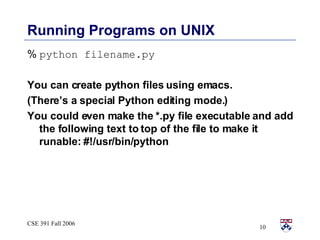 Running Programs on UNIX %   python filename.py You can create python files using emacs. (There’s a special Python editing mode.) You could even make the *.py file executable and add the following text to top of the file to make it runable: #!/usr/bin/python 
