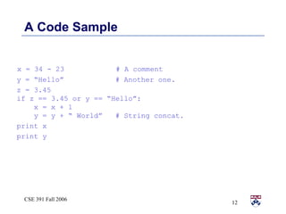 A Code Sample x = 34 - 23  # A comment y = “Hello”  # Another one. z = 3.45  if z == 3.45 or y == “Hello”: x = x + 1 y = y + “ World”  # String concat. print x print y 