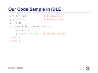 Our Code Sample in IDLE x = 34 - 23  # A comment. y =  “Hello”   # Another one. z = 3.45  if  z == 3.45  or  y ==  “Hello” : x = x + 1 y = y +  “ World”   # String concat. print  x print  y 