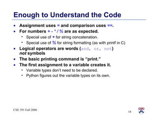 Enough to Understand the Code Assignment uses  =  and comparison uses  == . For numbers  + - * / %  are as expected. Special use of  +  for string concatenation. Special use of  %  for string formatting (as with printf in C) Logical operators are words ( and, or, not )  not  symbols The basic printing command is “print.” The first assignment to a variable creates it. Variable types don’t need to be declared. Python figures out the variable types on its own.  