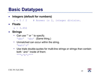 Basic Datatypes Integers (default for numbers) z = 5 / 2  # Answer is 2, integer division. Floats x = 3.456 Strings Can use “” or ‘’ to specify.  “abc”  ‘abc’   (Same thing.) Unmatched can occur within the string.  “matt’s” Use triple double-quotes for multi-line strings or strings than contain both ‘ and “ inside of them:  “““a‘b“c””” 