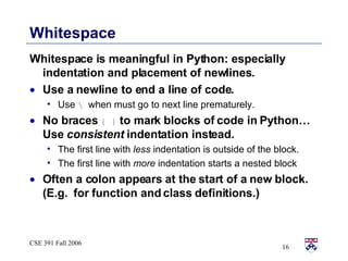 Whitespace Whitespace is meaningful in Python: especially indentation and placement of newlines.  Use a newline to end a line of code.  Use  \  when must go to next line prematurely. No braces  { }  to mark blocks of code in Python…  Use  consistent  indentation instead.  The first line with  less  indentation is outside of the block. The first line with  more  indentation starts a nested block Often a colon appears at the start of a new block.  (E.g.  for function and class definitions.) 