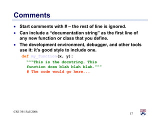Comments Start comments with # – the rest of line is ignored. Can include a “documentation string” as the first line of any new function or class that you define. The development environment, debugger, and other tools use it: it’s good style to include one. def   my_function (x, y): “““ This is the docstring. This  function does blah blah blah.””” # The code would go here...   