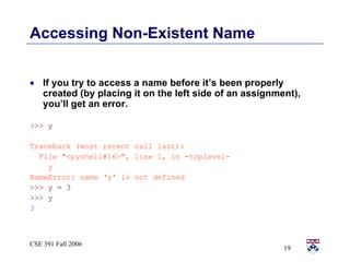 Accessing Non-Existent Name If you try to access a name before it’s been properly created (by placing it on the left side of an assignment), you’ll get an error.  >>>  y Traceback (most recent call last): File &quot;<pyshell#16>&quot;, line 1, in -toplevel- y NameError: name ‘y' is not defined >>>  y = 3 >>>  y 3 