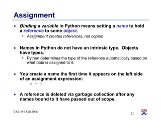 Assignment Binding a variable  in Python means setting a  name  to hold a  reference  to some  object . Assignment creates references, not copies Names in Python do not have an intrinsic type.  Objects have types. Python determines the type of the reference automatically based on what data is assigned to it. You create a name the first time it appears on the left side of an assignment expression:  x = 3 A reference is deleted via garbage collection after any names bound to it have passed out of scope. 