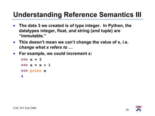 Understanding Reference Semantics III The data 3 we created is of type integer.  In Python, the datatypes integer, float, and string (and tuple) are “immutable.” This doesn’t mean we can’t change the value of x, i.e.  change what x refers to  …  For example, we could increment x: >>>  x = 3 >>>  x = x + 1 >>>   print  x 4 