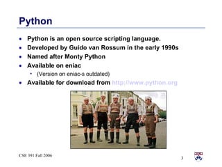 Python is an open source scripting language. Developed by Guido van Rossum in the early 1990s Named after Monty Python Available on eniac (Version on eniac-s outdated) Available for download from  http://www.python.org Python 