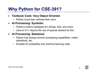 Why Python for CSE-391? Textbook Code: Very Object Oriented Python much less verbose than Java AI Processing: Symbolic Python’s built-in datatypes for strings, lists, and more.  Java or C++ require the use of special classes for this. AI Processing: Statistical Python has strong numeric processing capabilities: matrix operations, etc. Suitable for probability and machine learning code. 