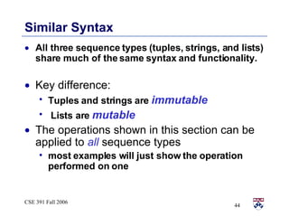 Similar Syntax All three sequence types (tuples, strings, and lists) share much of the same syntax and functionality. Key difference:  Tuples and strings are  immutable Lists are  mutable The operations shown in this section can be applied to  all  sequence types most examples will just show the operation performed on one 