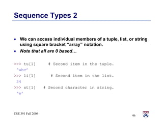 Sequence Types 2 We can access individual members of a tuple, list, or string using square bracket “array” notation.  Note that all are 0 based…  >>>  tu[1]  # Second item in the tuple. ‘ abc’ >>>  li[1]  # Second item in the list. 34 >>>  st[1]  # Second character in string. ‘ e’ 