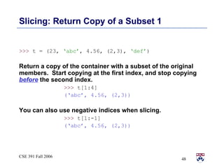 Slicing: Return Copy of a Subset 1 >>>  t = (23,  ‘abc’ , 4.56, (2,3),  ‘def’ ) Return a copy of the container with a subset of the original members.  Start copying at the first index, and stop copying  before  the second index.  >>>  t[1:4] (‘abc’, 4.56, (2,3)) You can also use negative indices when slicing.  >>>  t[1:-1] (‘abc’, 4.56, (2,3)) 