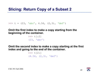 Slicing: Return Copy of a Subset 2 >>>  t = (23,  ‘abc’ , 4.56, (2,3),  ‘def’ ) Omit the first index to make a copy starting from the beginning of the container. >>>  t[:2]  (23, ‘abc’) Omit the second index to make a copy starting at the first index and going to the end of the container. >>>  t[2:] (4.56, (2,3), ‘def’) 