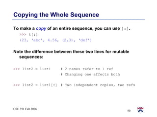 Copying the Whole Sequence To make a  copy  of an entire sequence, you can use  [:] . >>>  t[:]  (23, ‘abc’, 4.56, (2,3), ‘def’) Note the difference between these two lines for mutable sequences: >>>  list2 = list1 # 2 names refer to 1 ref # Changing one affects both >>>  list2 = list1[:] # Two independent copies, two refs 