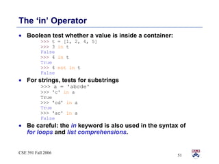 The ‘in’ Operator Boolean test whether a value is inside a container: >>>  t = [1, 2, 4, 5] >>>  3  in  t False >>>  4  in  t True >>>  4  not in  t False For strings, tests for substrings >>> a = 'abcde' >>> 'c'  in  a True >>> 'cd'  in  a True >>> 'ac'  in  a False Be careful: the  in  keyword is also used in the syntax of  for   loops  and  list comprehensions . 