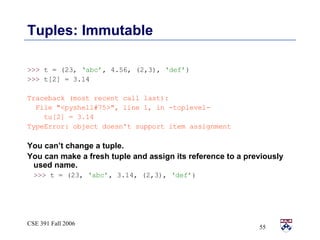 Tuples: Immutable >>>  t = (23,  ‘abc’ , 4.56, (2,3),  ‘def’ ) >>>  t[2] = 3.14 Traceback (most recent call last): File &quot;<pyshell#75>&quot;, line 1, in -toplevel- tu[2] = 3.14 TypeError: object doesn't support item assignment You can’t change a tuple.  You can make a fresh tuple and assign its reference to a previously used name. >>>  t = (23,  ‘abc’ , 3.14, (2,3),  ‘def’ ) 