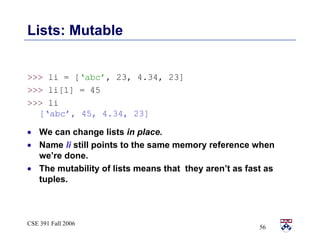Lists: Mutable >>>  li = [ ‘abc’ , 23, 4.34, 23] >>>  li[1] = 45  >>>  li [‘abc’, 45, 4.34, 23] We can change lists  in place.   Name  li  still points to the same memory reference when we’re done.  The mutability of lists means that  they aren’t as fast as tuples.  