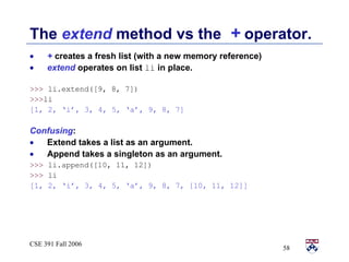 The  extend  method vs the  +  operator.  +  creates a fresh list (with a new memory reference) extend  operates on list  li   in place. >>>  li.extend([9, 8, 7])  >>> li [1, 2, ‘i’, 3, 4, 5, ‘a’, 9, 8, 7] Confusing :  Extend takes a list as an argument.  Append takes a singleton as an argument. >>>  li.append([10, 11, 12]) >>>  li [1, 2, ‘i’, 3, 4, 5, ‘a’, 9, 8, 7, [10, 11, 12]] 