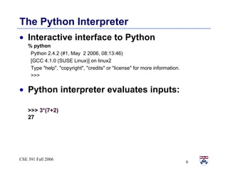 The Python Interpreter Interactive interface to Python % python Python 2.4.2 (#1, May  2 2006, 08:13:46)  [GCC 4.1.0 (SUSE Linux)] on linux2 Type &quot;help&quot;, &quot;copyright&quot;, &quot;credits&quot; or &quot;license&quot; for more information. >>> Python interpreter evaluates inputs: >>>  3*(7+2) 27 