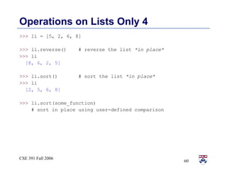 Operations on Lists Only 4 >>>  li = [5, 2, 6, 8] >>>  li.reverse()  # reverse the list  *in place* >>>  li [8, 6, 2, 5] >>>  li.sort()  # sort the list  *in place* >>>  li [2, 5, 6, 8] >>>  li.sort(some_function)  # sort in place using user-defined comparison 