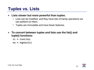 Tuples vs. Lists Lists slower but more powerful than tuples. Lists can be modified, and they have lots of handy operations we can perform on them. Tuples are immutable and have fewer features. To convert between tuples and lists use the list() and tuple() functions: li = list(tu) tu = tuple(li) 