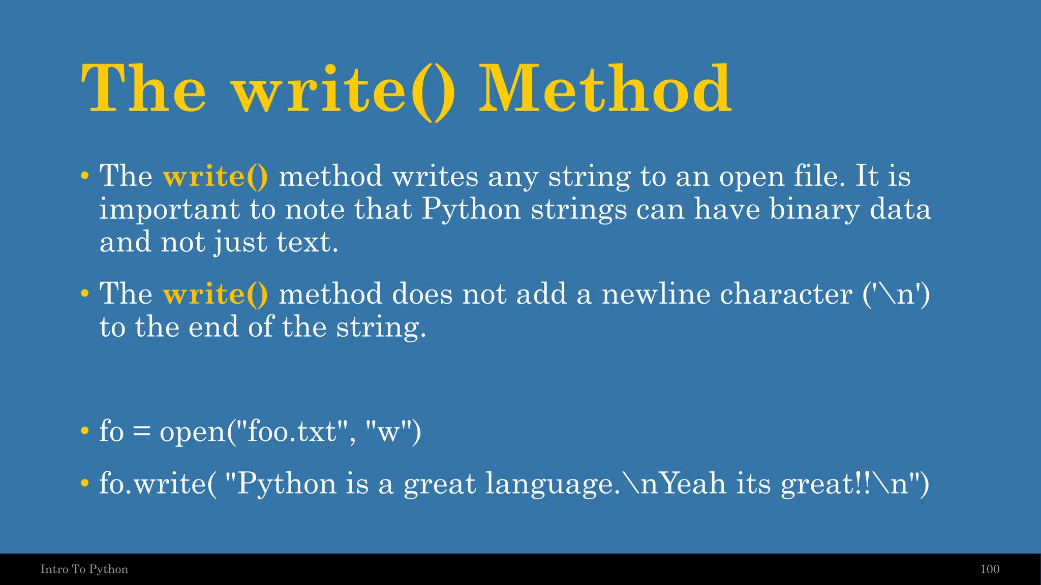 The write() Method 100 Intro To Python • The write() method writes any string to an open file. It is important to note that Python strings can have binary data and not just text. • The write() method does not add a newline character ('n') to the end of the string. • fo = open("foo.txt", "w") • fo.write( "Python is a great language.nYeah its great!!n") 