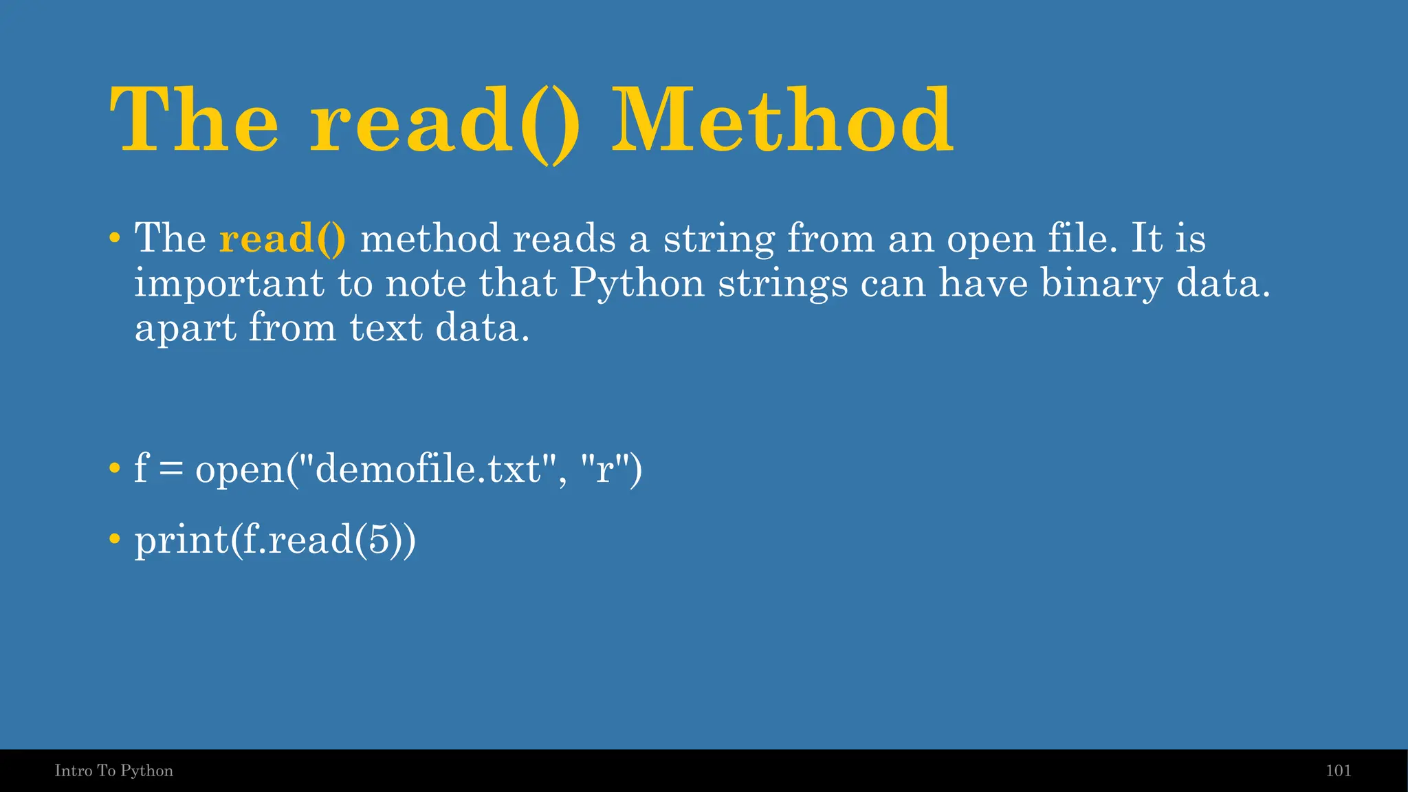 The read() Method 101 Intro To Python • The read() method reads a string from an open file. It is important to note that Python strings can have binary data. apart from text data. • f = open("demofile.txt", "r") • print(f.read(5)) 
