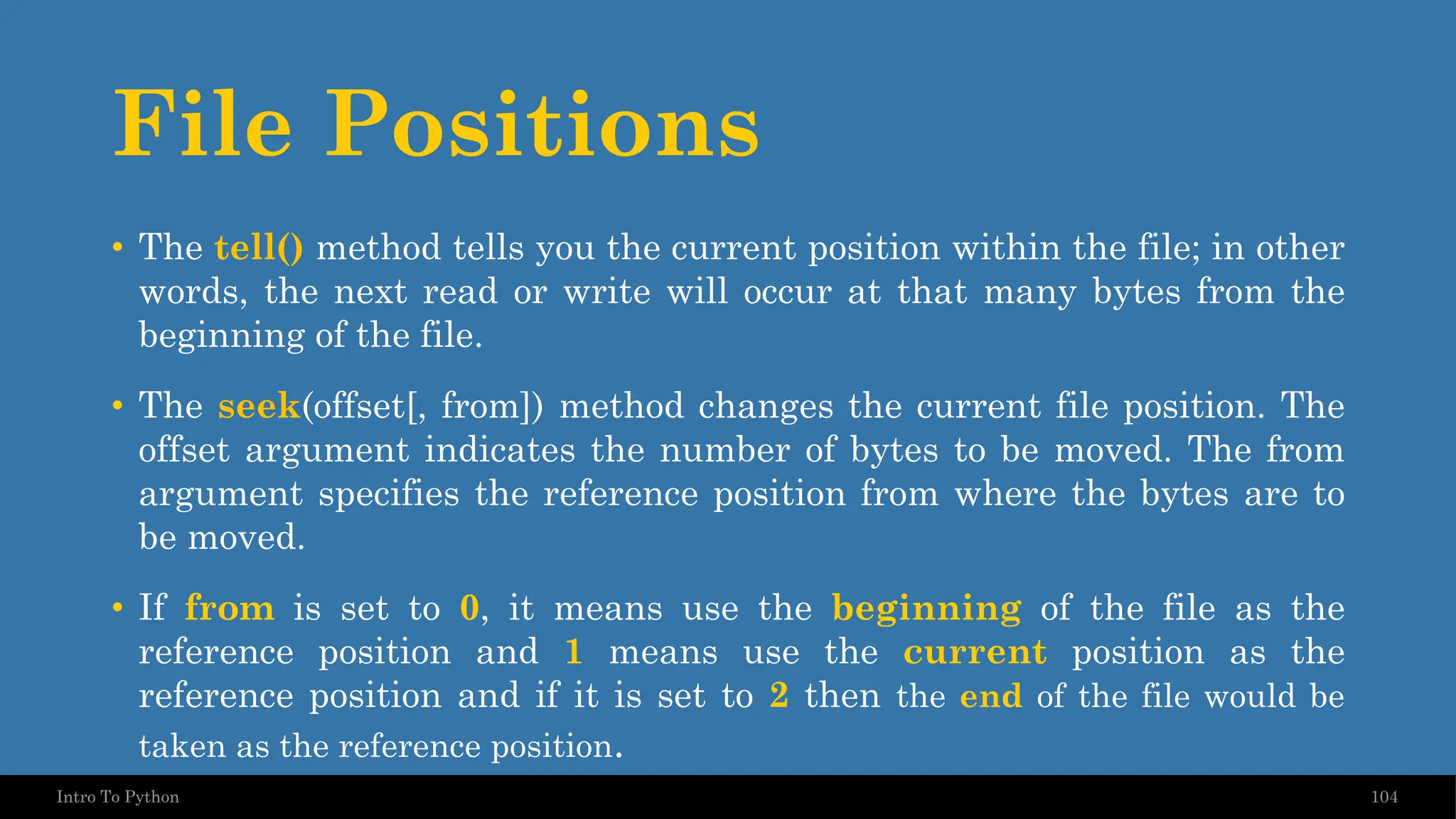 File Positions 104 Intro To Python • The tell() method tells you the current position within the file; in other words, the next read or write will occur at that many bytes from the beginning of the file. • The seek(offset[, from]) method changes the current file position. The offset argument indicates the number of bytes to be moved. The from argument specifies the reference position from where the bytes are to be moved. • If from is set to 0, it means use the beginning of the file as the reference position and 1 means use the current position as the reference position and if it is set to 2 then the end of the file would be taken as the reference position. 