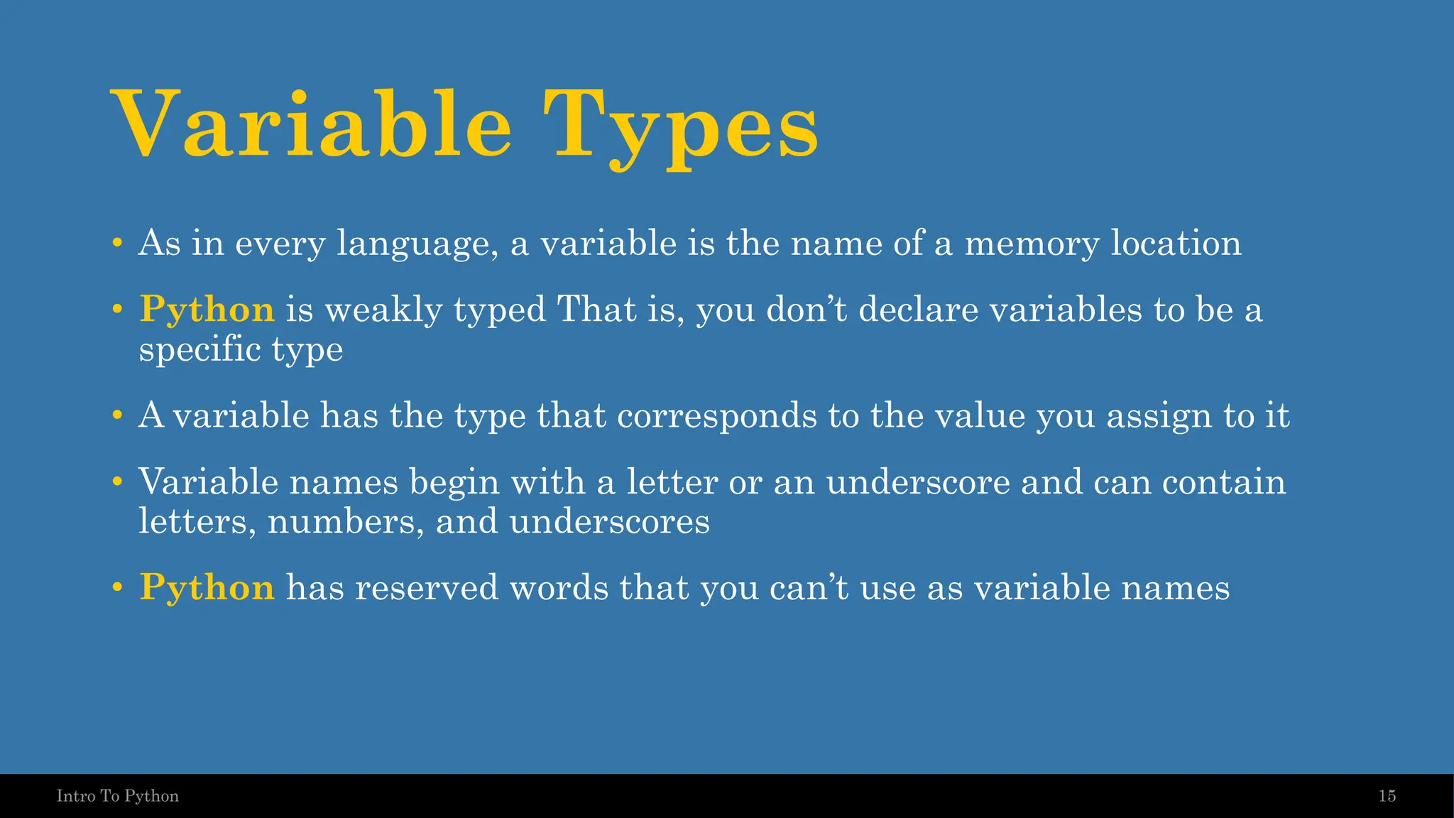Variable Types • As in every language, a variable is the name of a memory location • Python is weakly typed That is, you don’t declare variables to be a specific type • A variable has the type that corresponds to the value you assign to it • Variable names begin with a letter or an underscore and can contain letters, numbers, and underscores • Python has reserved words that you can’t use as variable names 15 Intro To Python 