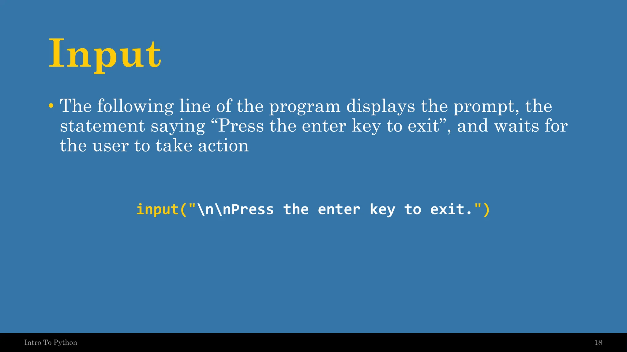 Input • The following line of the program displays the prompt, the statement saying “Press the enter key to exit”, and waits for the user to take action input("nnPress the enter key to exit.") 18 Intro To Python 