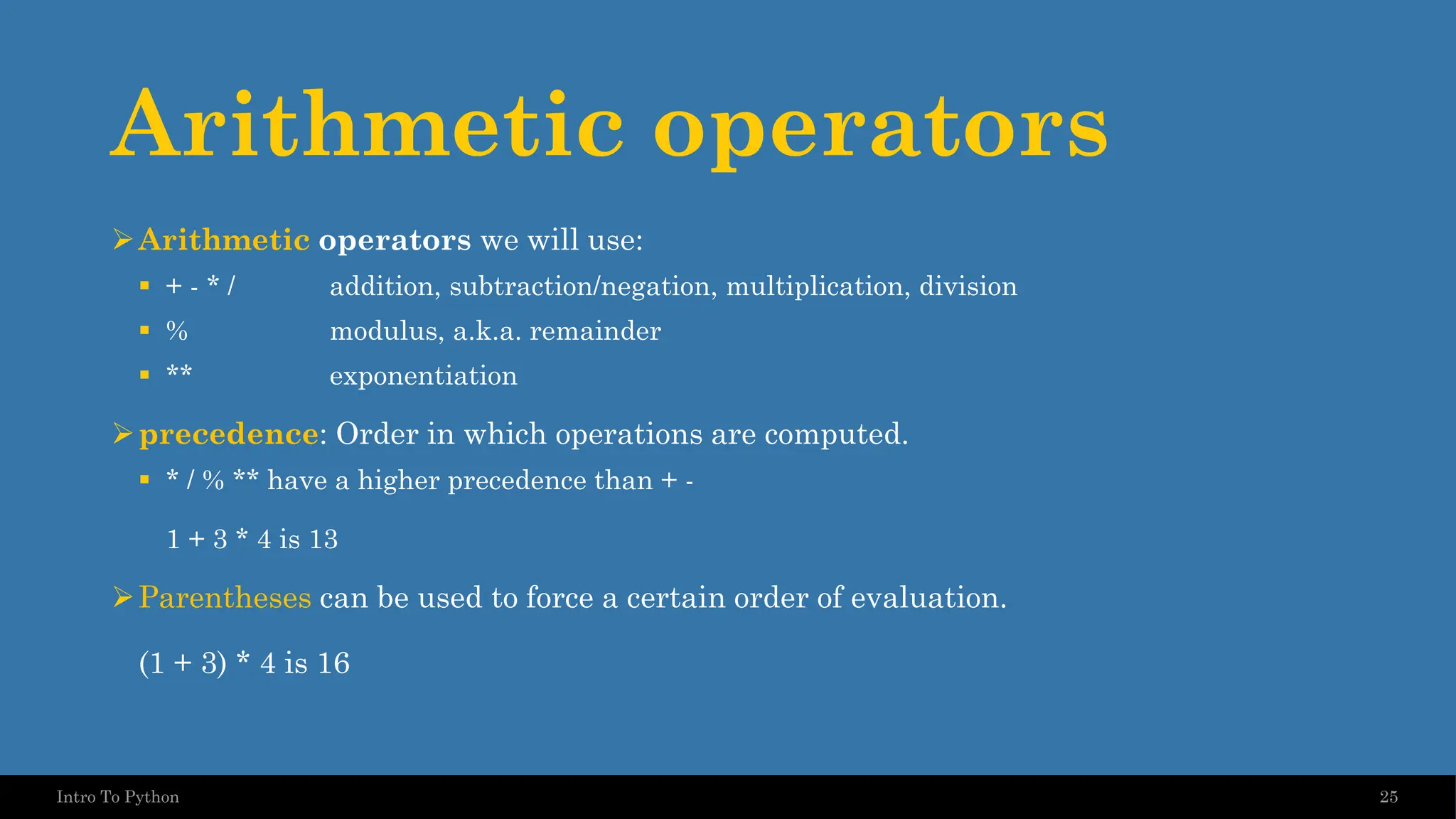 Arithmetic operators ➢Arithmetic operators we will use: ▪ + - * / addition, subtraction/negation, multiplication, division ▪ % modulus, a.k.a. remainder ▪ ** exponentiation ➢precedence: Order in which operations are computed. ▪ * / % ** have a higher precedence than + - 1 + 3 * 4 is 13 ➢Parentheses can be used to force a certain order of evaluation. (1 + 3) * 4 is 16 25 Intro To Python 