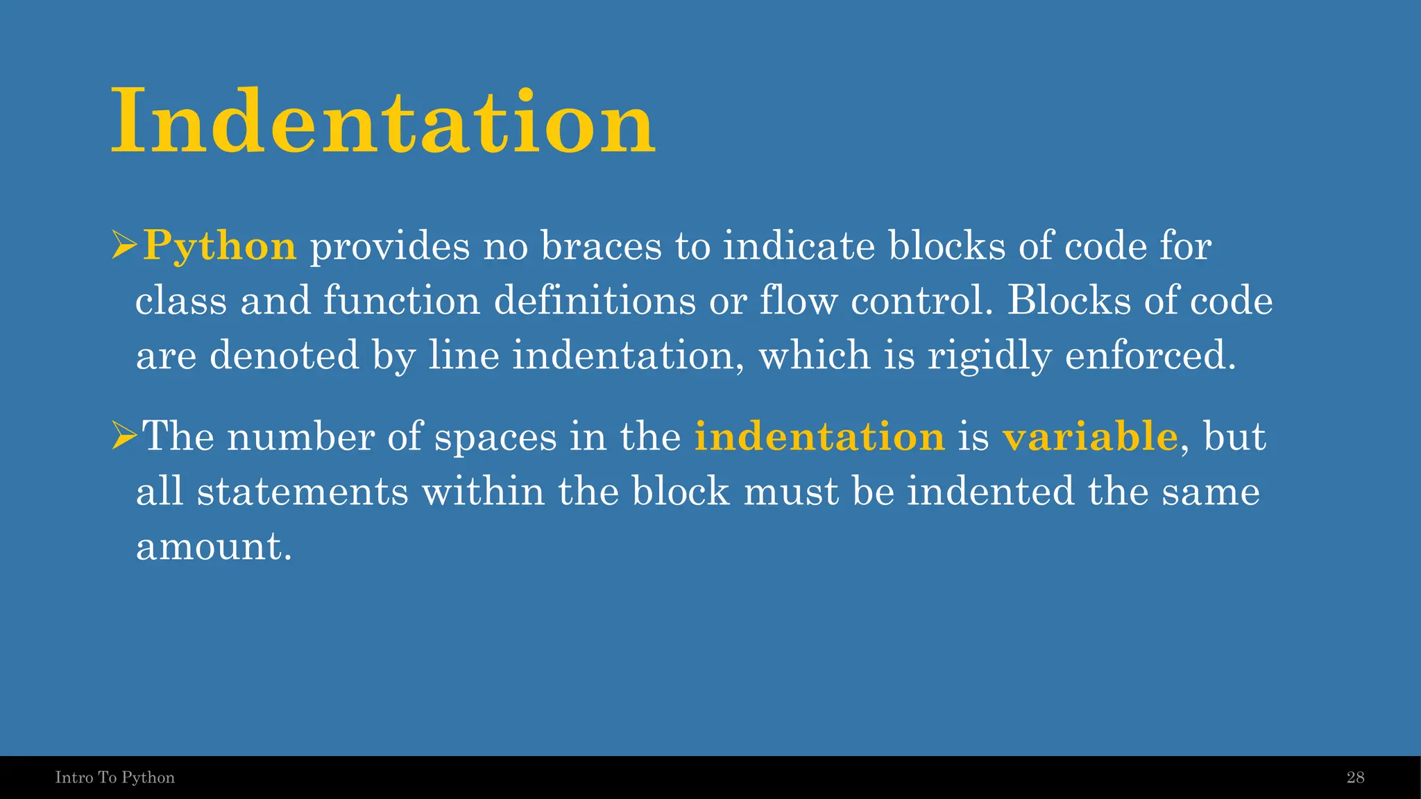 Indentation ➢Python provides no braces to indicate blocks of code for class and function definitions or flow control. Blocks of code are denoted by line indentation, which is rigidly enforced. ➢The number of spaces in the indentation is variable, but all statements within the block must be indented the same amount. 28 Intro To Python 