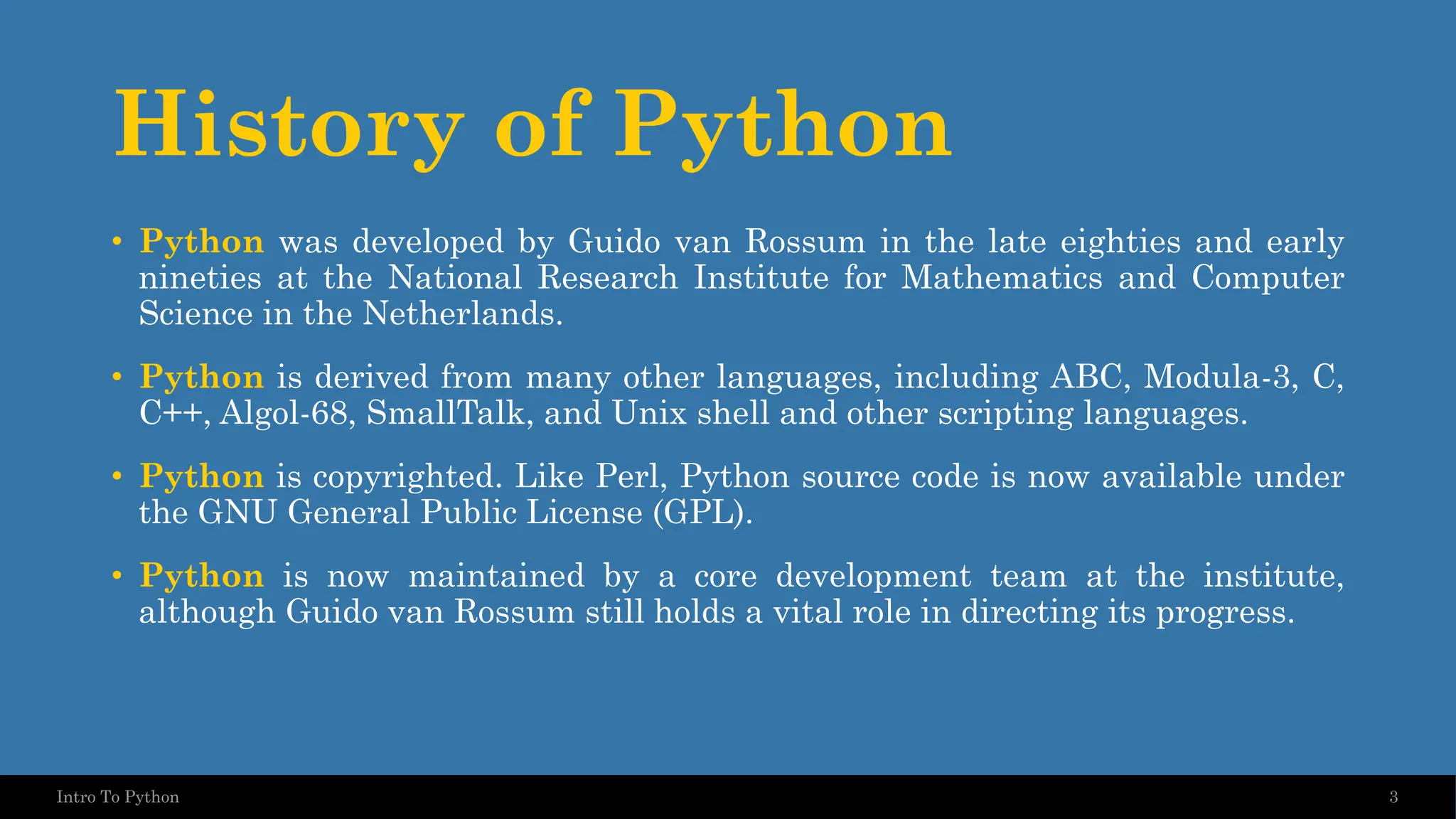 History of Python • Python was developed by Guido van Rossum in the late eighties and early nineties at the National Research Institute for Mathematics and Computer Science in the Netherlands. • Python is derived from many other languages, including ABC, Modula-3, C, C++, Algol-68, SmallTalk, and Unix shell and other scripting languages. • Python is copyrighted. Like Perl, Python source code is now available under the GNU General Public License (GPL). • Python is now maintained by a core development team at the institute, although Guido van Rossum still holds a vital role in directing its progress. 3 Intro To Python 