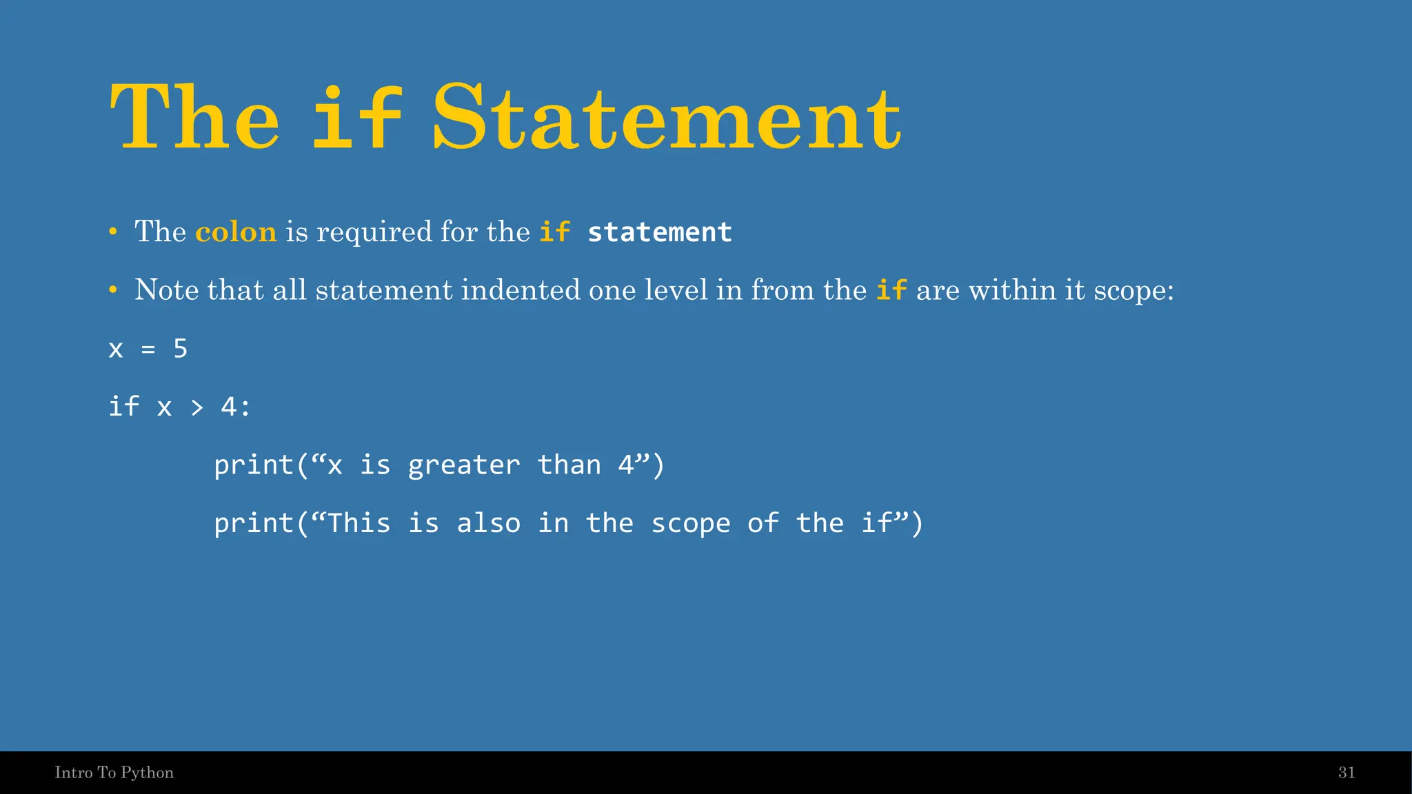 The if Statement • The colon is required for the if statement • Note that all statement indented one level in from the if are within it scope: x = 5 if x > 4: print(“x is greater than 4”) print(“This is also in the scope of the if”) 31 Intro To Python 