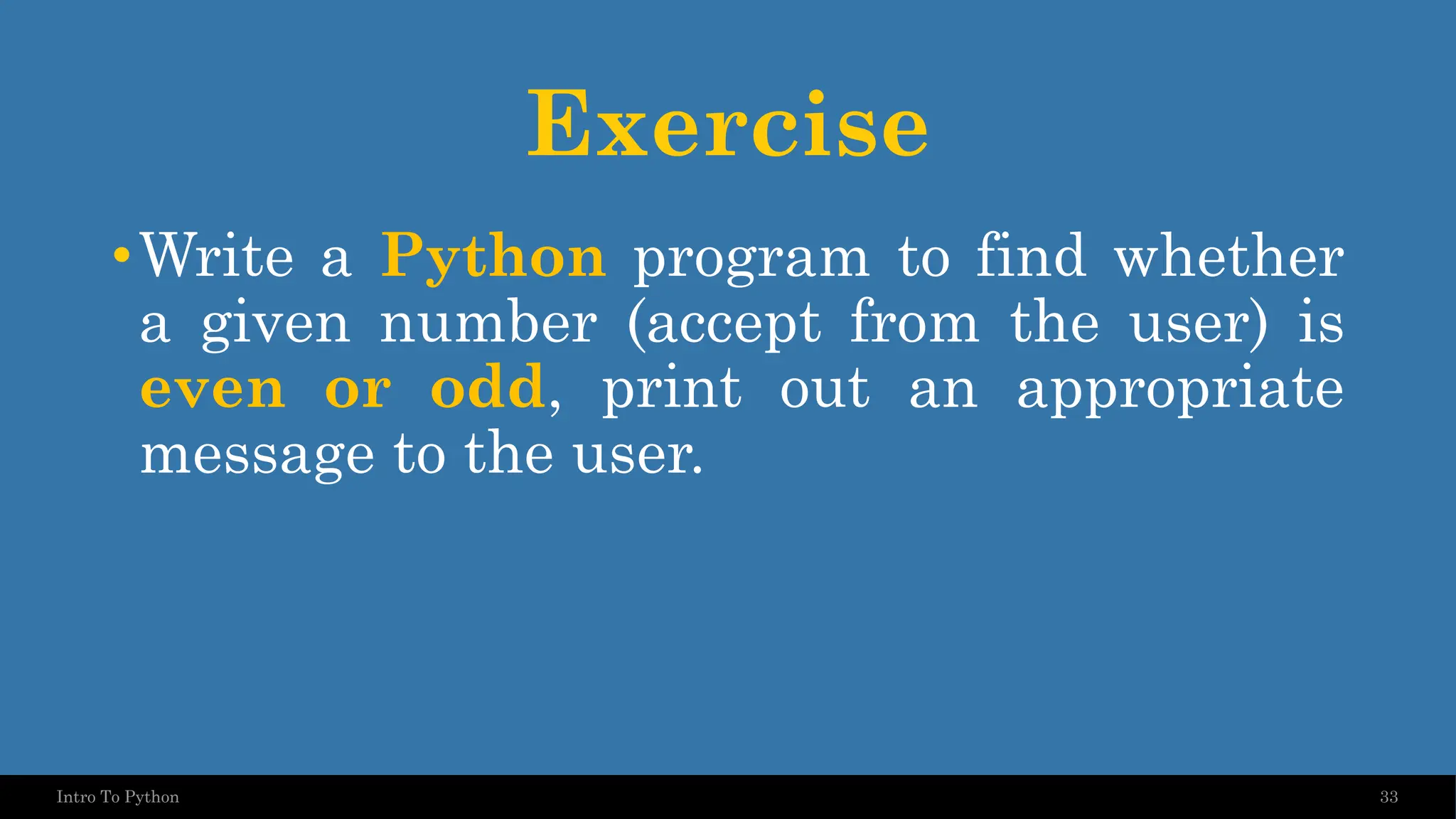 Exercise •Write a Python program to find whether a given number (accept from the user) is even or odd, print out an appropriate message to the user. 33 Intro To Python 