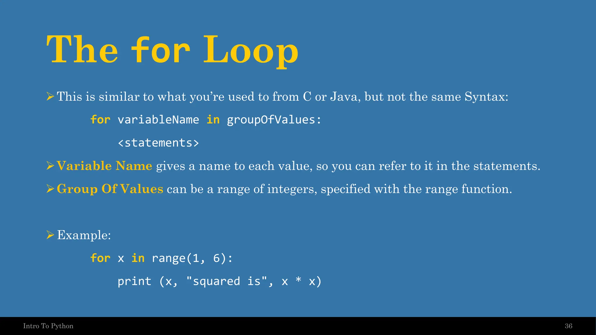 The for Loop ➢This is similar to what you’re used to from C or Java, but not the same Syntax: for variableName in groupOfValues: <statements> ➢Variable Name gives a name to each value, so you can refer to it in the statements. ➢Group Of Values can be a range of integers, specified with the range function. ➢Example: for x in range(1, 6): print (x, "squared is", x * x) 36 Intro To Python 