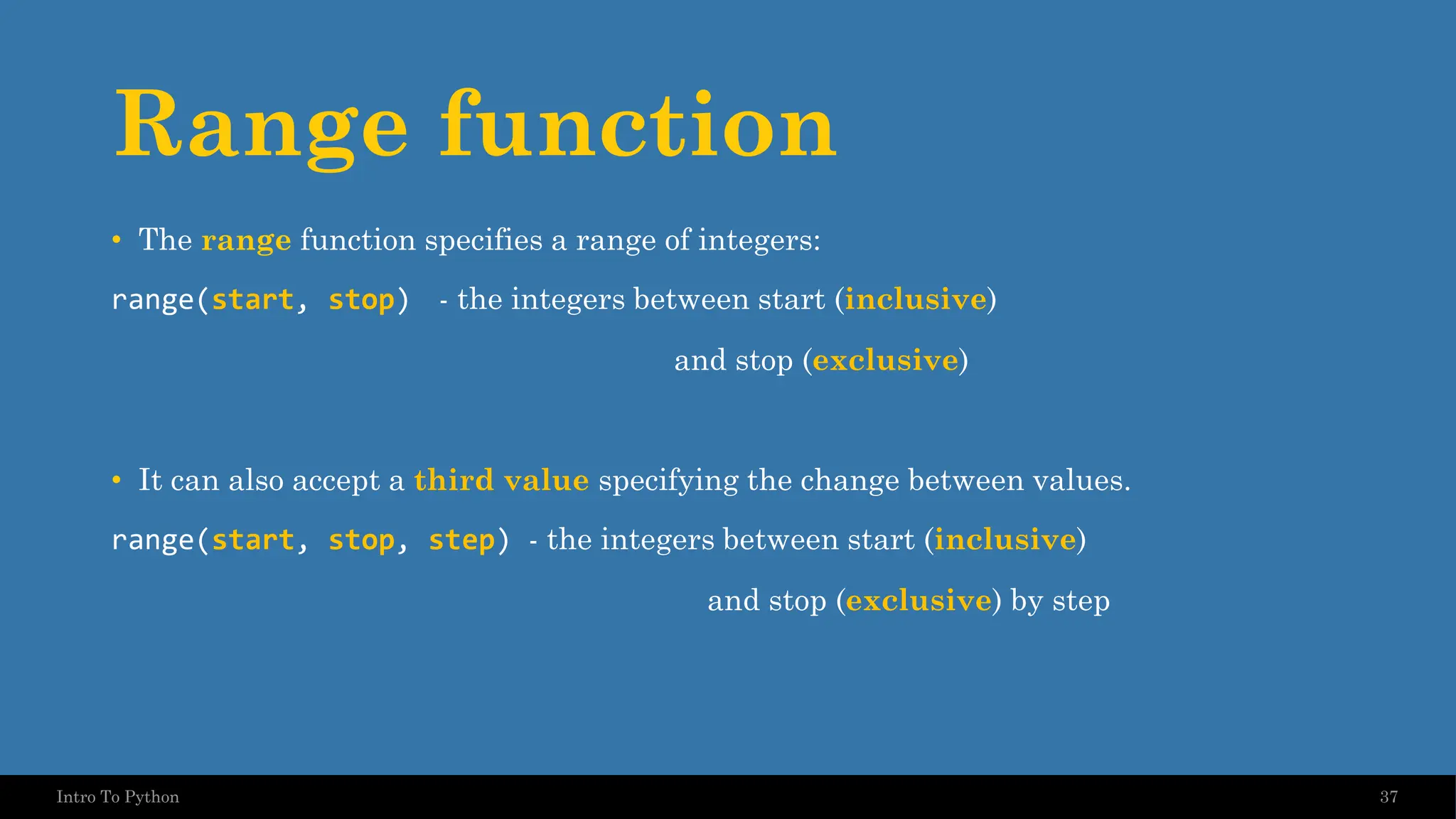 Range function • The range function specifies a range of integers: range(start, stop) - the integers between start (inclusive) and stop (exclusive) • It can also accept a third value specifying the change between values. range(start, stop, step) - the integers between start (inclusive) and stop (exclusive) by step 37 Intro To Python 