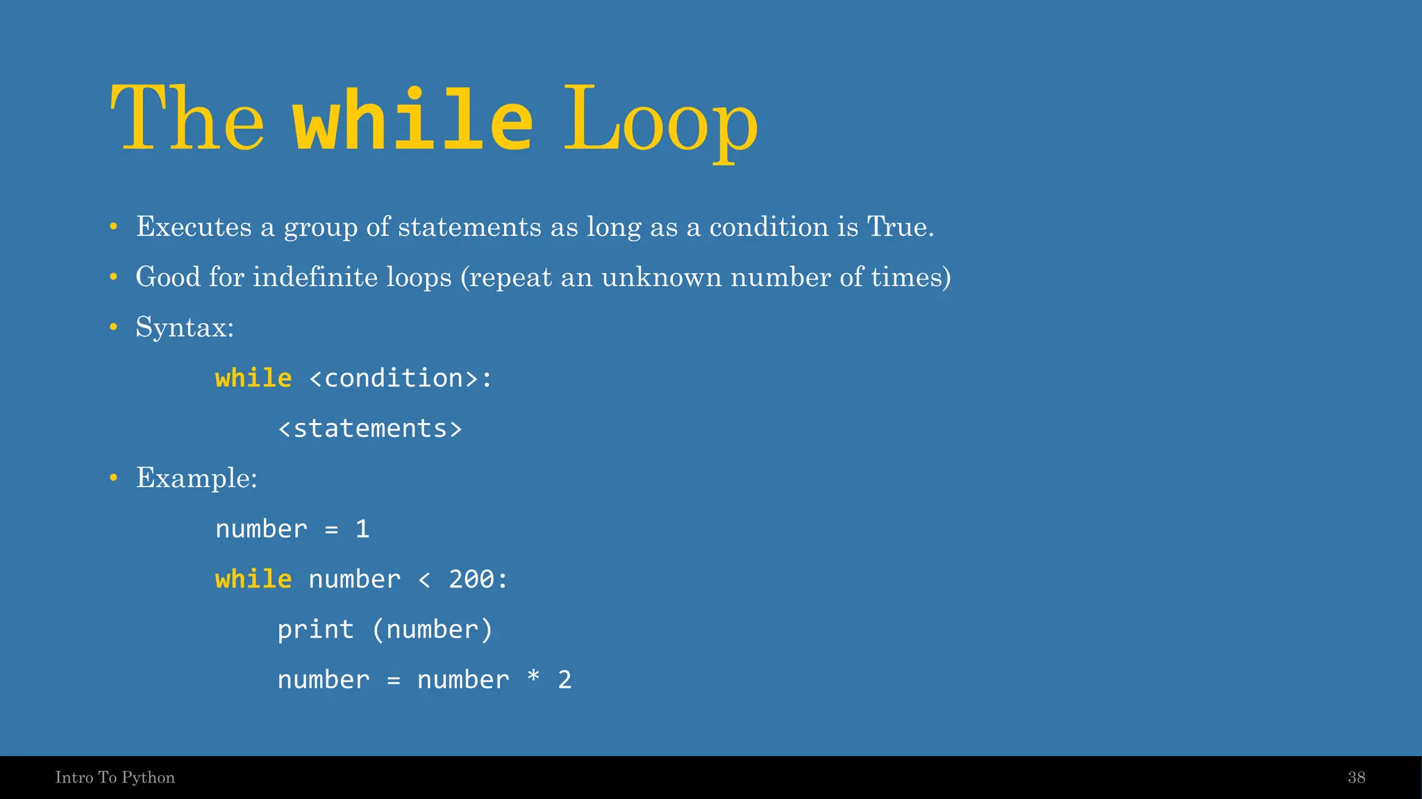 The while Loop • Executes a group of statements as long as a condition is True. • Good for indefinite loops (repeat an unknown number of times) • Syntax: while <condition>: <statements> • Example: number = 1 while number < 200: print (number) number = number * 2 38 Intro To Python 