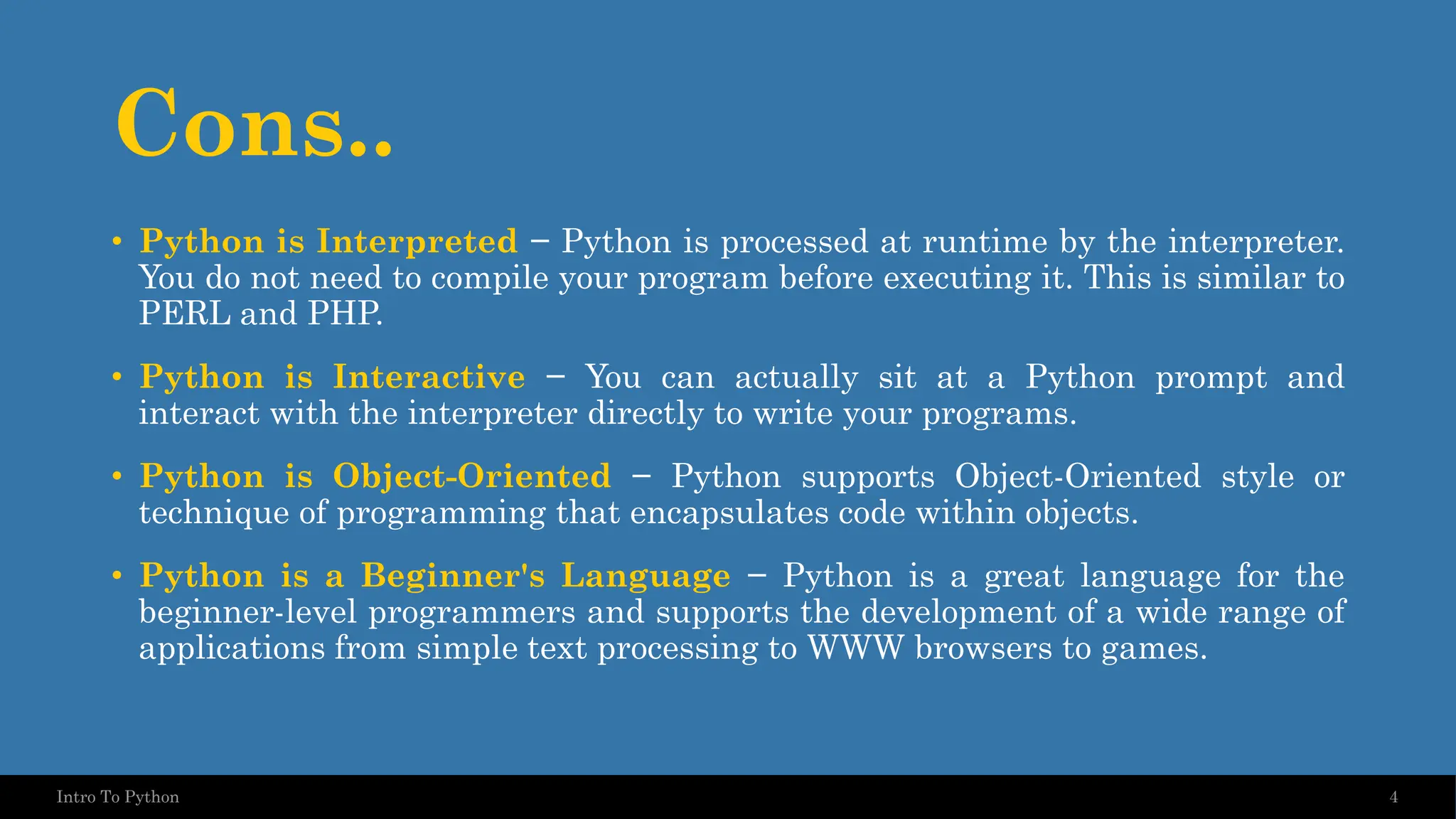 Cons.. • Python is Interpreted − Python is processed at runtime by the interpreter. You do not need to compile your program before executing it. This is similar to PERL and PHP. • Python is Interactive − You can actually sit at a Python prompt and interact with the interpreter directly to write your programs. • Python is Object-Oriented − Python supports Object-Oriented style or technique of programming that encapsulates code within objects. • Python is a Beginner's Language − Python is a great language for the beginner-level programmers and supports the development of a wide range of applications from simple text processing to WWW browsers to games. 4 Intro To Python 