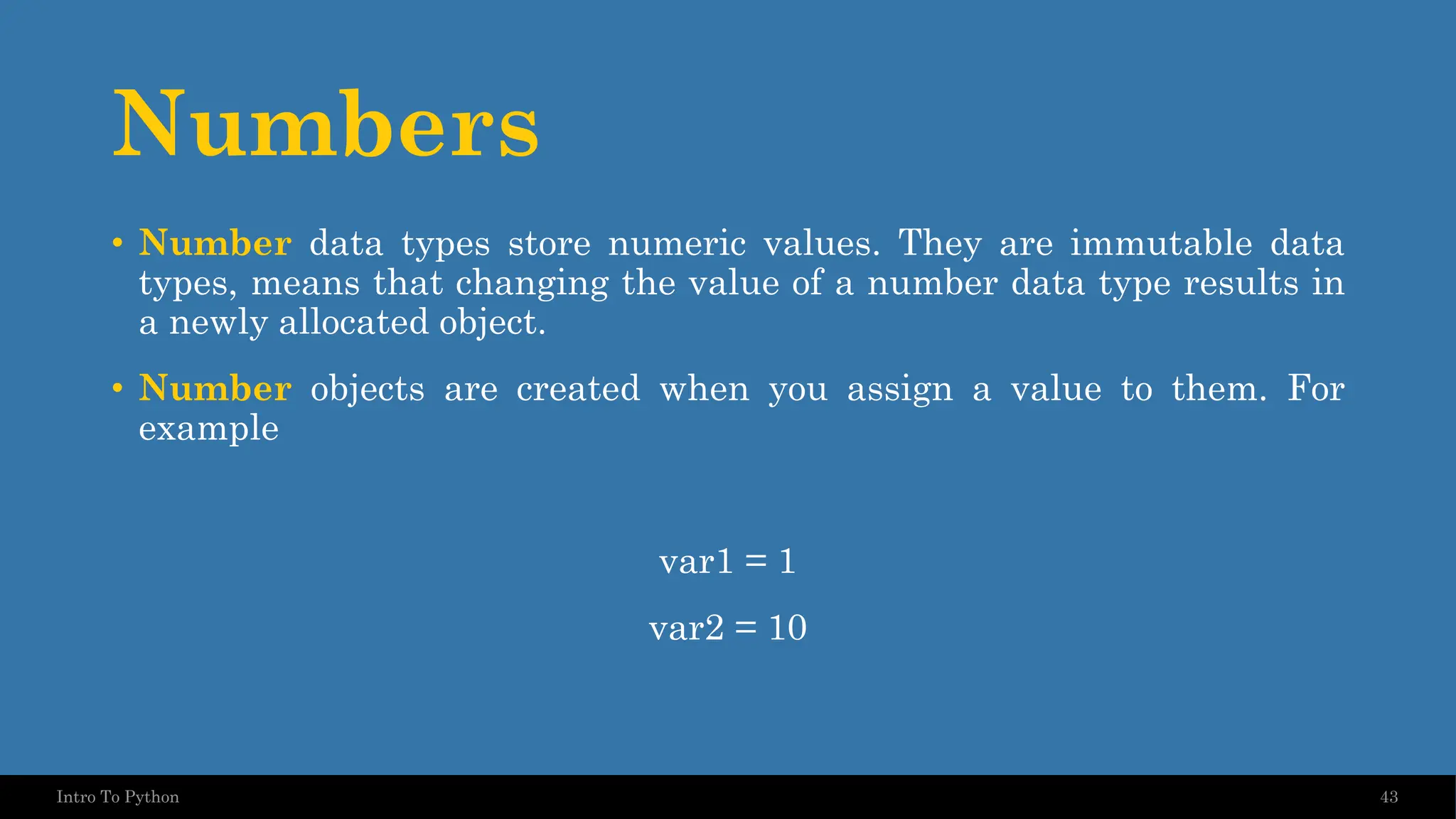 Numbers • Number data types store numeric values. They are immutable data types, means that changing the value of a number data type results in a newly allocated object. • Number objects are created when you assign a value to them. For example var1 = 1 var2 = 10 43 Intro To Python 