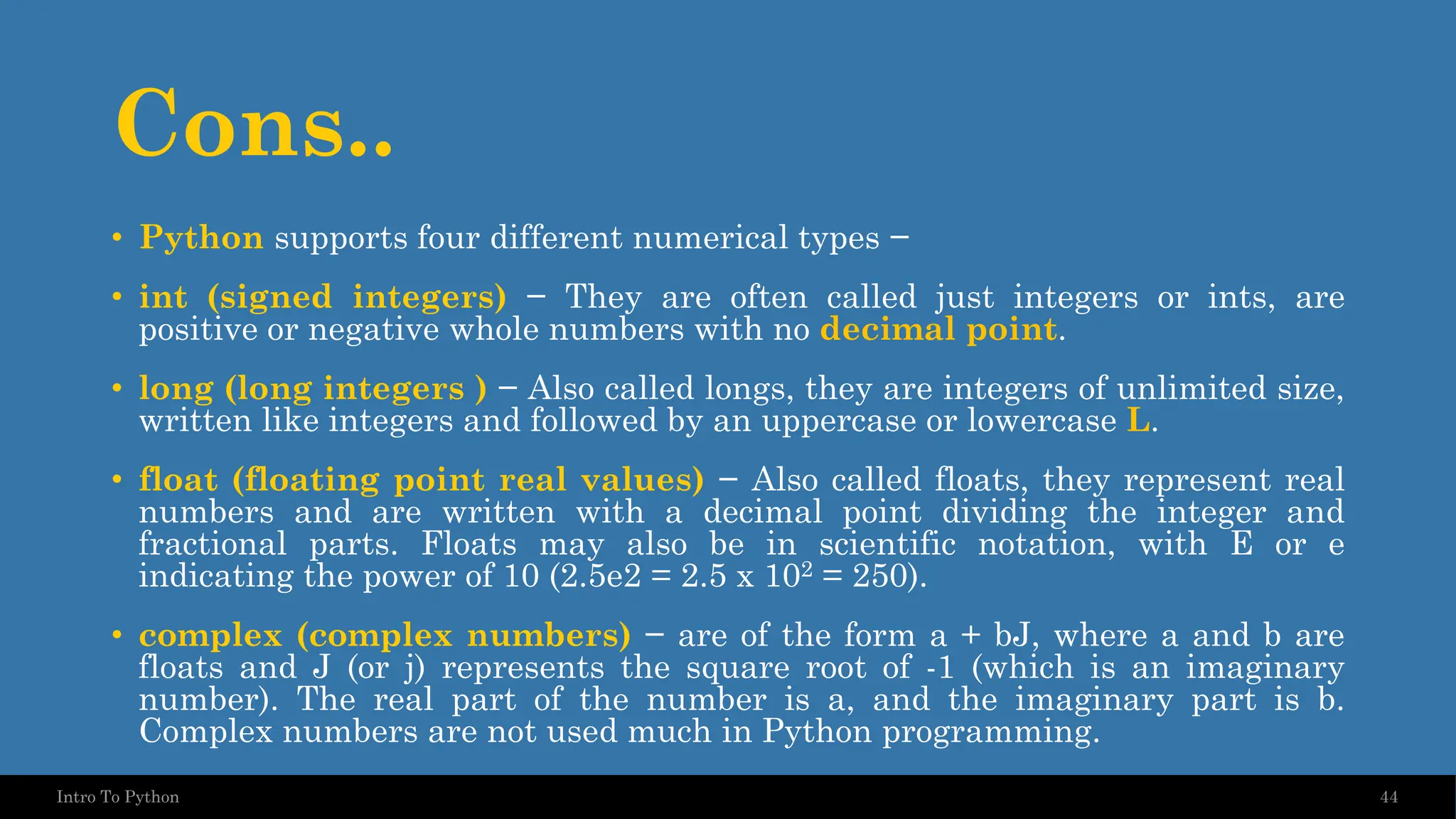 Cons.. • Python supports four different numerical types − • int (signed integers) − They are often called just integers or ints, are positive or negative whole numbers with no decimal point. • long (long integers ) − Also called longs, they are integers of unlimited size, written like integers and followed by an uppercase or lowercase L. • float (floating point real values) − Also called floats, they represent real numbers and are written with a decimal point dividing the integer and fractional parts. Floats may also be in scientific notation, with E or e indicating the power of 10 (2.5e2 = 2.5 x 102 = 250). • complex (complex numbers) − are of the form a + bJ, where a and b are floats and J (or j) represents the square root of -1 (which is an imaginary number). The real part of the number is a, and the imaginary part is b. Complex numbers are not used much in Python programming. 44 Intro To Python 