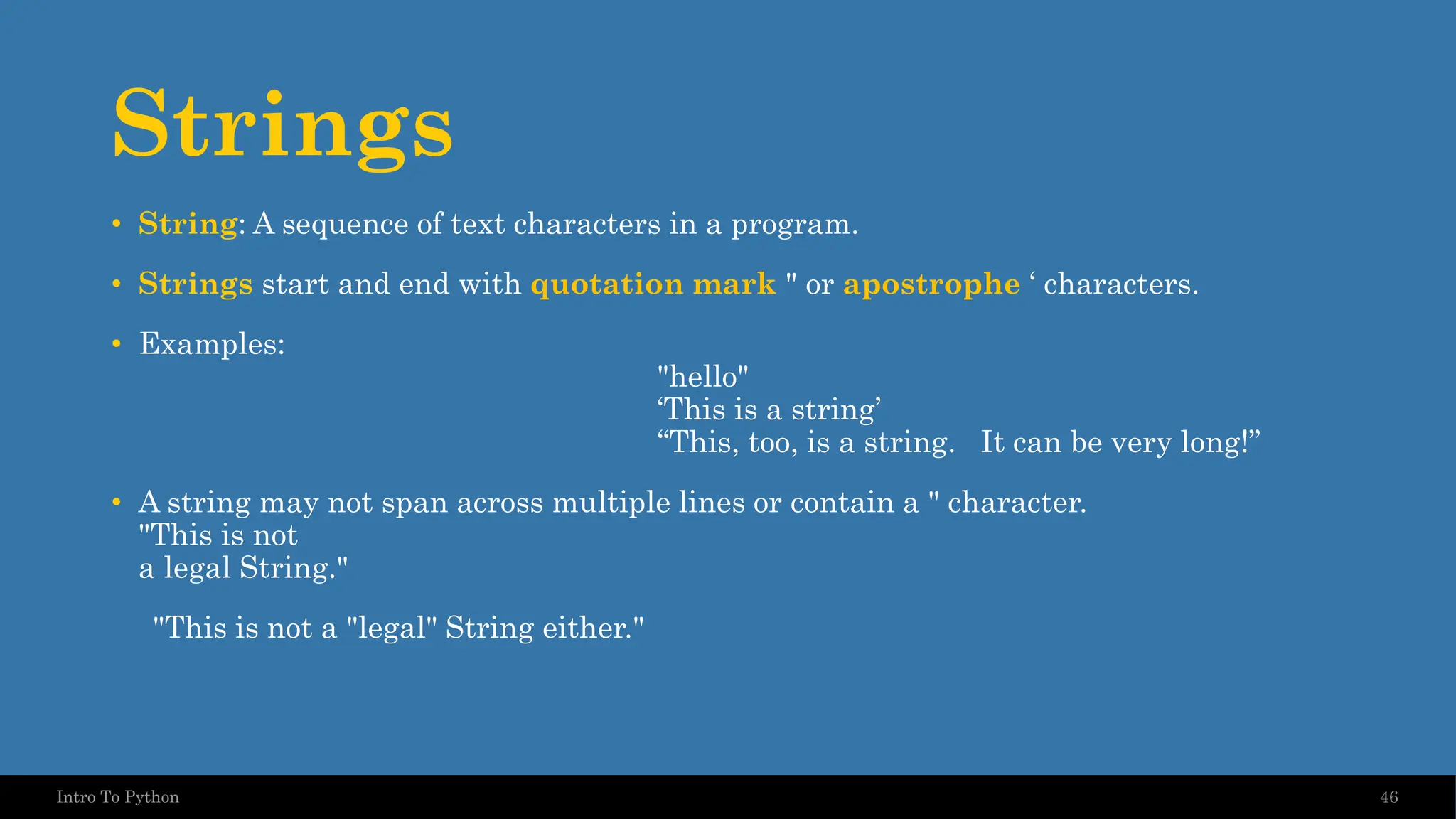 Strings • String: A sequence of text characters in a program. • Strings start and end with quotation mark " or apostrophe ‘ characters. • Examples: "hello" ‘This is a string’ “This, too, is a string. It can be very long!” • A string may not span across multiple lines or contain a " character. "This is not a legal String." "This is not a "legal" String either." 46 Intro To Python 