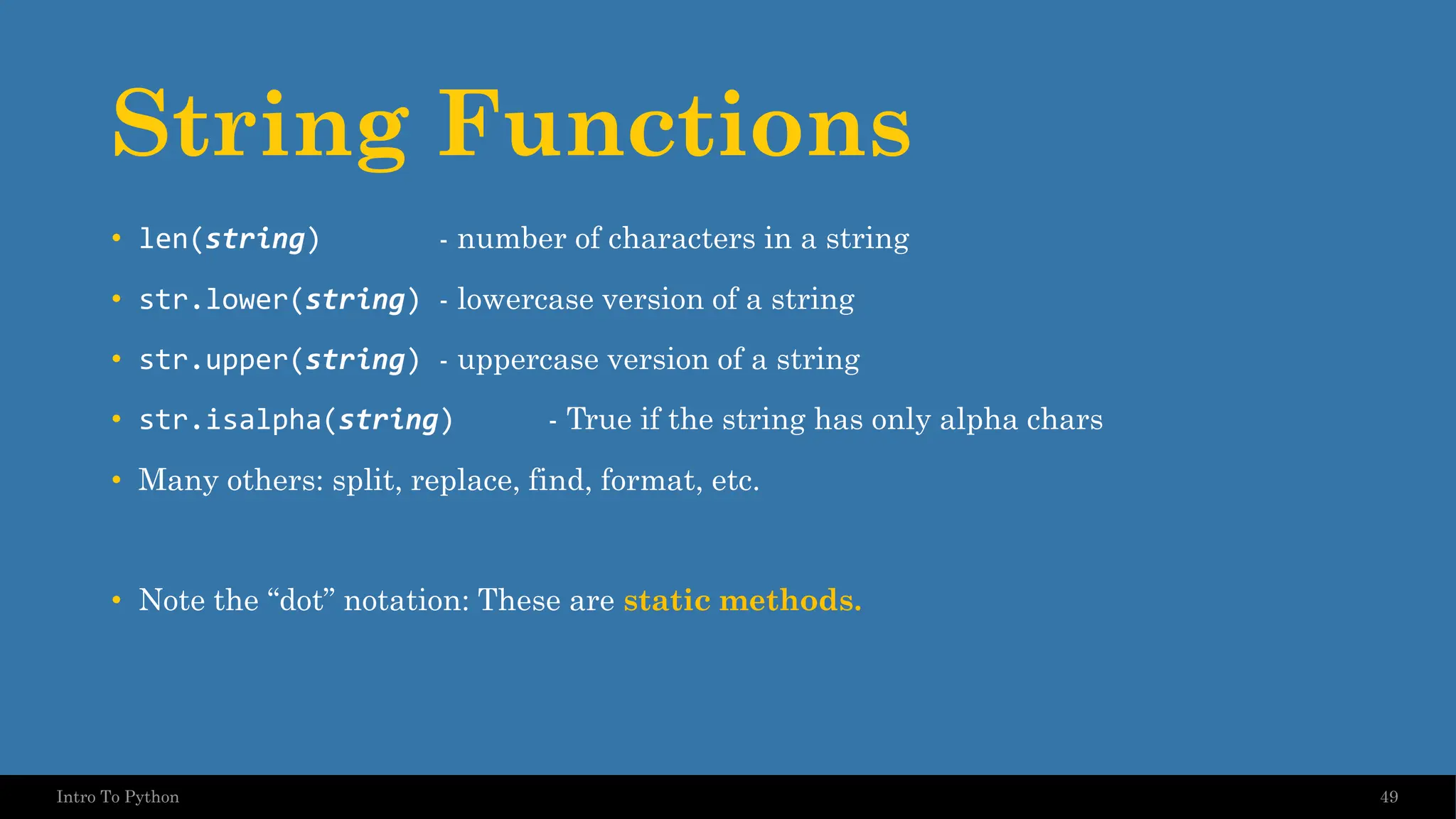String Functions • len(string) - number of characters in a string • str.lower(string) - lowercase version of a string • str.upper(string) - uppercase version of a string • str.isalpha(string) - True if the string has only alpha chars • Many others: split, replace, find, format, etc. • Note the “dot” notation: These are static methods. 49 Intro To Python 